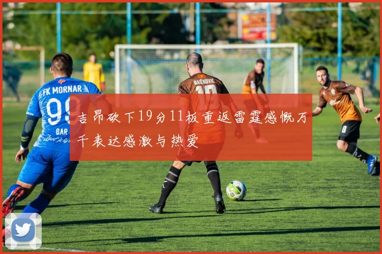 吉昂砍下19分11板重返雷霆感慨万千表达感激与热爱