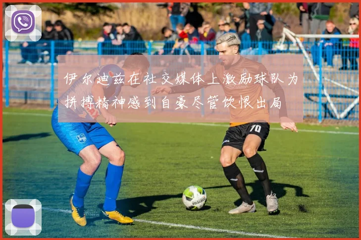 伊尔迪兹在社交媒体上激励球队为拼搏精神感到自豪尽管饮恨出局