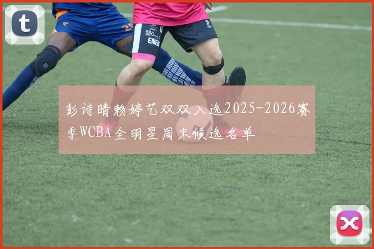 彭诗晴赖婷艺双双入选2025-2026赛季WCBA全明星周末候选名单