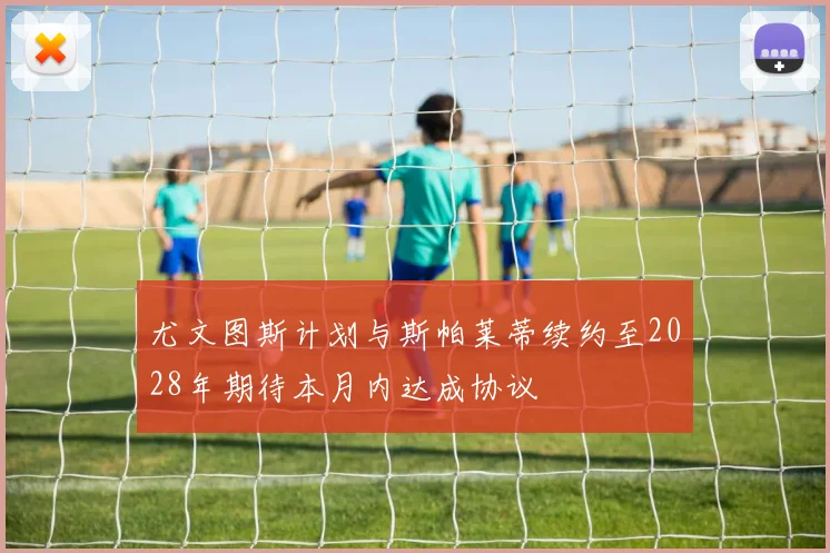 尤文图斯计划与斯帕莱蒂续约至2028年期待本月内达成协议