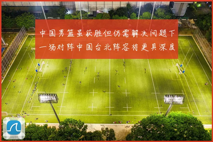 中国男篮虽获胜但仍需解决问题下一场对阵中国台北阵容将更具深度